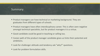 Summary
 Product managers can have technical or marketing background. They are
graduates from different types of schools.
 Product managers have often interdiscplinary career. This is often seen negative
amongst technical specialists, but for product managers it is a virtue.
 Good candidate could be good in teaching or selling too.
 Career path of the product manager candidate gives us hints their potential and
ambitions.
 Look for challenger attitude and tendency ask ”why?” questions.
 Look for problem formulation skills.
 