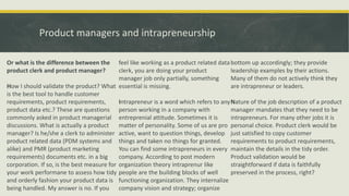 Product managers and intrapreneurship
Or what is the difference between the
product clerk and product manager?
How I should validate the product? What
is the best tool to handle customer
requirements, product requirements,
product data etc.? These are questions
commonly asked in product managerial
discussions. What is actually a product
manager? Is he/she a clerk to administer
product related data (PDM systems and
alike) and PMR (product marketing
requirements) documents etc. in a big
corporation. If so, is the best measure for
your work performane to assess how tidy
and orderly fashion your product data is
being handled. My answer is no. If you
feel like working as a product related data
clerk, you are doing your product
manager job only partially, something
essential is missing.
Intrapreneur is a word which refers to any
person working in a company with
entreprenial attitude. Sometimes it is
matter of personality. Some of us are pro
active, want to question things, develop
things and taken no things for granted.
You can find some intrapreneurs in every
company. According to post modern
organization theory intraprenur like
people are the building blocks of well
functioning organization. They internalize
company vision and strategy; organize
bottom up accordingly; they provide
leadership examples by their actions.
Many of them do not actively think they
are intrapreneur or leaders.
Nature of the job description of a product
manager mandates that they need to be
intrapreneurs. For many other jobs it is
personal choice. Product clerk would be
just satisfied to copy customer
requirements to product requirements,
maintain the details in the tidy order.
Product validation would be
straightforward if data is faithfully
preserved in the process, right?
 
