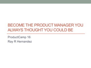 BECOME THE PRODUCT MANAGER YOU
ALWAYS THOUGHT YOU COULD BE
ProductCamp 16
Ray R Hernandez
 