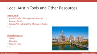 12
Ross Weems @rossman ProductCamp Austin
Local Austin Tools and Other Resources
Austin Tools
• Austin Product Management Meetup
• Product Austin
• KickassPM - A Digital PM Meetup in Austin
• ??
Other Resources
• Twitter
• Linkedin
• Product Hunt
• ??
 