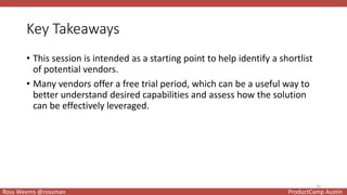 14
Ross Weems @rossman ProductCamp Austin
Key Takeaways
• This session is intended as a starting point to help identify a shortlist
of potential vendors.
• Many vendors offer a free trial period, which can be a useful way to
better understand desired capabilities and assess how the solution
can be effectively leveraged.
 