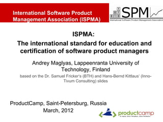 International Software Product
 Management Association (ISPMA)

                      ISPMA:
  The international standard for education and
   certification of software product managers
         Andrey Maglyas, Lappeenranta University of
                   Technology, Finland
   based on the Dr. Samuel Fricker‘s (BTH) and Hans-Bernd Kittlaus‘ (Inno-
                         Tivum Consulting) slides




ProductCamp, Saint-Petersburg, Russia
           March, 2012
                                                                      1
 