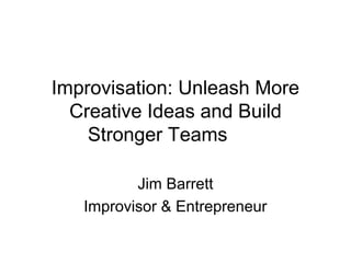 Improvisation: Unleash More 
Creative Ideas and Build 
Stronger Teams 
Jim Barrett 
Improvisor & Entrepreneur 
 