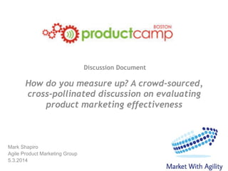 Discussion Document
Mark Shapiro
Agile Product Marketing Group
5.3.2014
How do you measure up? A crowd-sourced,
cross-pollinated discussion on evaluating
product marketing effectiveness
 