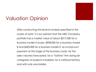 Valuation Opinion 
After conducting the level of analysis specified in the 
scope of work, it is our opinion that the ABC Company 
portfolio has a market value of about $217,000 for a 
business model A buyer, $998,000 for a business model 
B and $423,000 for a business model C as a lump-sum 
payment at this stage of the business cycle, for the 
sales volumes forecasted, for a “full-line” firm doing all 
categories of projects modeled, for a national territory 
and with only one bidder. 
 