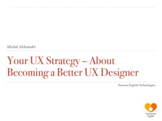 Michał Aleksander
Your UX Strategy – About
Becoming a Better UX Designer
Pearson English Technologies
 
