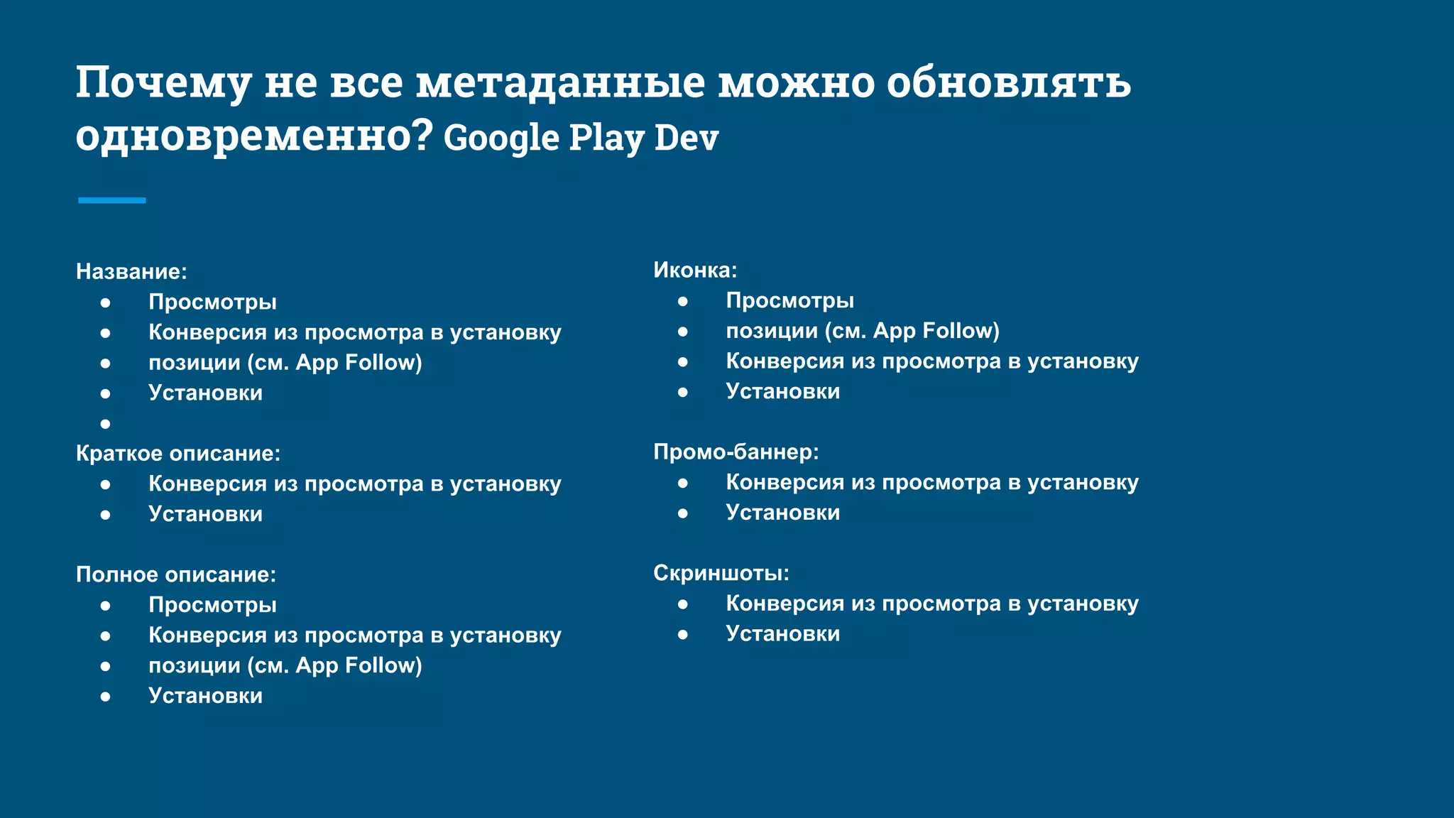 Название:
● Просмотры
● Конверсия из просмотра в установку
● позиции (см. App Follow)
● Установки
●
Краткое описание:
● Конверсия из просмотра в установку
● Установки
Полное описание:
● Просмотры
● Конверсия из просмотра в установку
● позиции (см. App Follow)
● Установки
Иконка:
● Просмотры
● позиции (см. App Follow)
● Конверсия из просмотра в установку
● Установки
Промо-баннер:
● Конверсия из просмотра в установку
● Установки
Скриншоты:
● Конверсия из просмотра в установку
● Установки
Почему не все метаданные можно обновлять
одновременно? Google Play Dev
 