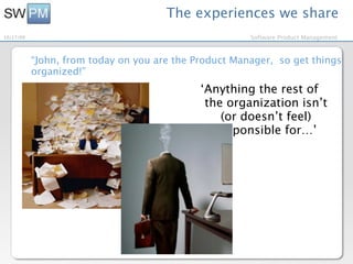 The experiences we share
10/27/09                                               Software Product Management



           “John, from today on you are the Product Manager, so get things
           organized!”
                                             ‘Anything the rest of
                                              the organization isn’t
                                                 (or doesn’t feel)
                                                responsible for…’
 