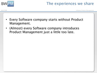 The experiences we share
10/27/09                                        Software Product Management




      • Every Software company starts without Product
        Management.
      • (Almost) every Software company introduces
        Product Management just a little too late.
 