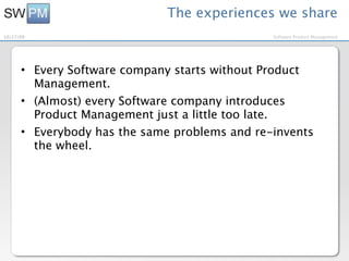 The experiences we share
10/27/09                                       Software Product Management




      • Every Software company starts without Product
        Management.
      • (Almost) every Software company introduces
        Product Management just a little too late.
      • Everybody has the same problems and re-invents
        the wheel.
 