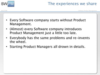 The experiences we share
10/27/09                                        Software Product Management




      • Every Software company starts without Product
        Management.
      • (Almost) every Software company introduces
        Product Management just a little too late.
      • Everybody has the same problems and re-invents
        the wheel.
      • Starting Product Managers all drown in details.
 