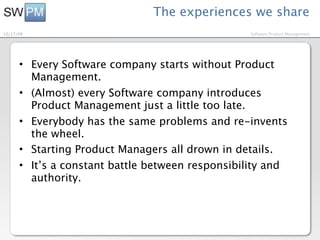 The experiences we share
10/27/09                                         Software Product Management




      • Every Software company starts without Product
        Management.
      • (Almost) every Software company introduces
        Product Management just a little too late.
      • Everybody has the same problems and re-invents
        the wheel.
      • Starting Product Managers all drown in details.
      • It’s a constant battle between responsibility and
        authority.
 