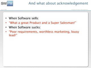 And what about acknowledgement
10/27/09                                           Software Product Management




      •    When Software sells:
      •    “What a great Product and a Super Salesman!”
      •    When Software sucks:
      •    “Poor requirements, worthless marketing, lousy
           lead!”
 