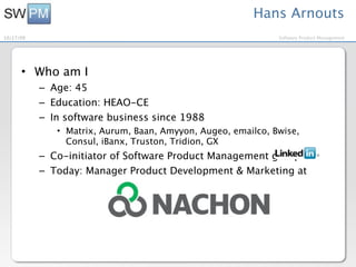 Hans Arnouts
10/27/09                                                      Software Product Management




      • Who am I
           – Age: 45
           – Education: HEAO-CE
           – In software business since 1988
              • Matrix, Aurum, Baan, Amyyon, Augeo, emailco, Bwise,
                Consul, iBanx, Truston, Tridion, GX
           – Co-initiator of Software Product Management group on
           – Today: Manager Product Development & Marketing at
 