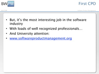 First CPO
10/27/09                                            Software Product Management




      • But, it’s the most interesting job in the software
        industry
      • With loads of well recognized professionals…
      • And University attention:
      • www.softwareproductmanagement.org
 