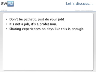 Let’s discuss…
10/27/09                                          Software Product Management




      • Don’t be pathetic, just do your job!
      • It’s not a job, it’s a profession.
      • Sharing experiences on days like this is enough.
 