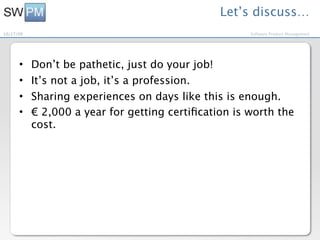 Let’s discuss…
10/27/09                                              Software Product Management




      •    Don’t be pathetic, just do your job!
      •    It’s not a job, it’s a profession.
      •    Sharing experiences on days like this is enough.
      •    € 2,000 a year for getting certiﬁcation is worth the
           cost.
 