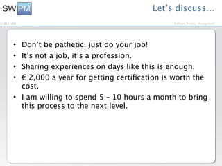 Let’s discuss…
10/27/09                                          Software Product Management




      • Don’t be pathetic, just do your job!
      • It’s not a job, it’s a profession.
      • Sharing experiences on days like this is enough.
      • € 2,000 a year for getting certiﬁcation is worth the
        cost.
      • I am willing to spend 5 – 10 hours a month to bring
        this process to the next level.
 