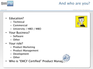 And who are you?
10/27/09                                          Software Product Management




      • Education?
           – Technical
           – Commercial
           – University / HBO / MBO
      • Your Business?
           – Software
           – Other
      • Your role?
           –   Product Marketing
           –   Product Management
           –   Development
           –   Other
      • Who is “EMCF Certiﬁed” Product Manager?
 
