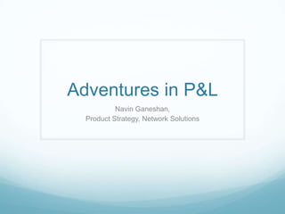 Adventures in P&L Navin Ganeshan,  Product Strategy, Network Solutions 
