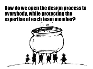 How do we open the design process to
everybody, while protecting the
expertise of each team member?
 