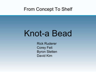 From Concept To Shelf
Knot-a Bead
Rick Ruderer
Corey Feit
Byron Sletten
David Kim
 