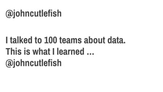 I talked to 100 teams about data.
This is what I learned …
@johncutlefish
@johncutlefish
 