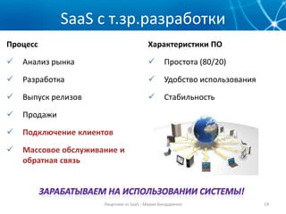 SaaS с т.зр.разработки
Процесс                                  Характеристики ПО

   Анализ рынка                                Простота (80/20)

   Разработка                                  Удобство использования

   Выпуск релизов                              Стабильность

   Продажи

   Подключение клиентов

   Массовое обслуживание и
    обратная связь



                      Лицензия vs SaaS - Мария Бондаренко                 14
 