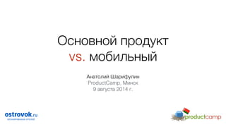 Основной продукт  
vs. мобильный
Анатолий Шарифулин
ProductCamp, Минск
9 августа 2014 г.
 