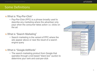 Some Definitions
What is “Pay-Per-Click”
• Pay-Per-Click (PPC) is a phrase broadly used to
describe any marketing where the advertiser only
pays when the consumer takes action i.e. clicks on
the ad
What is “Search Marketing”
• Search marketing is the variant of PPC where the
ads appear above or near the result of a search
engine query
What is “Google AdWords”
• The search marketing product from Google that
operates through a bid based “black box” auction to
determine your rank and cost-per-click
4
 