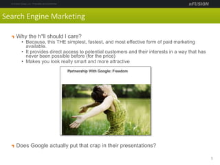 Why the h*ll should I care?
• Because, this THE simplest, fastest, and most effective form of paid marketing
available.
• It provides direct access to potential customers and their interests in a way that has
never been possible before (for the price)
• Makes you look really smart and more attractive
Does Google actually put that crap in their presentations?
5
Search Engine Marketing
 
