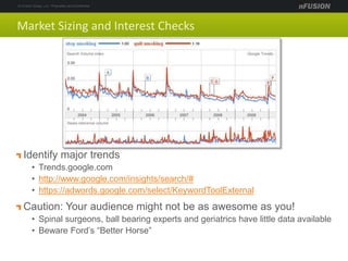 Market Sizing and Interest Checks
Identify major trends
• Trends.google.com
• http://www.google.com/insights/search/#
• https://adwords.google.com/select/KeywordToolExternal
Caution: Your audience might not be as awesome as you!
• Spinal surgeons, ball bearing experts and geriatrics have little data available
• Beware Ford’s “Better Horse”
 