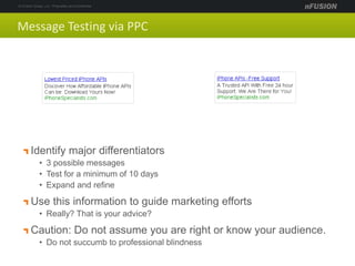 Message Testing via PPC
Identify major differentiators
• 3 possible messages
• Test for a minimum of 10 days
• Expand and refine
Use this information to guide marketing efforts
• Really? That is your advice?
Caution: Do not assume you are right or know your audience.
• Do not succumb to professional blindness
 