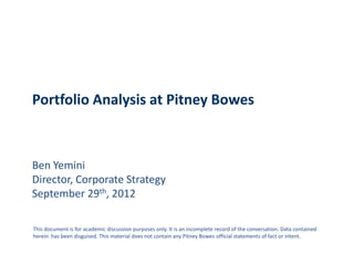 Portfolio Analysis at Pitney Bowes



Ben Yemini
Director, Corporate Strategy
September 29th, 2012

This document is for academic discussion purposes only. It is an incomplete record of the conversation. Data contained
herein has been disguised. This material does not contain any Pitney Bowes official statements of fact or intent.
 
