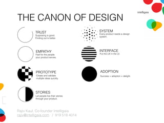 THE CANON OF DESIGN
Rajiv Kaul, Co-founder Intelligaia
rajiv@intelligaia.com / 919 518 4014
TRUST
EMPATHY
PROTOTYPE
INTERFACE
Supposing is good.
Finding out is better.
Feel for the people
your product serves.
Create and validate
multiple ideas quickly.
Put the UX in the UI.
STORIES
SYSTEM
Let people live their stories
through your product.
Every product needs a design
system.
ADOPTION
Success = adoption + delight.
 