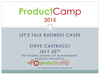 LET’S TALK BUSINESS CASES
STEVE CASTRUCCI
JULY 25TH
T ED ROGERS SCHOOL OF MANAGEMENT,
RYERSON UNIVERSITY
ProductCamp
2015
www.productcamptoronto.wordpress.com
 