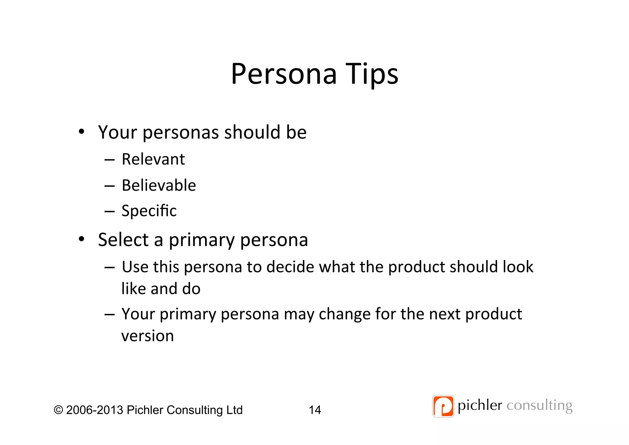 Persona	
  Tips	
  
•  Your	
  personas	
  should	
  be	
  
–  Relevant	
  
–  Believable	
  
–  Speciﬁc	
  
•  Select	
  a	
  primary	
  persona	
  	
  
–  Use	
  this	
  persona	
  to	
  decide	
  what	
  the	
  product	
  should	
  look	
  
like	
  and	
  do	
  
–  Your	
  primary	
  persona	
  may	
  change	
  for	
  the	
  next	
  product	
  
version	
  
14© 2006-2013 Pichler Consulting Ltd
 
