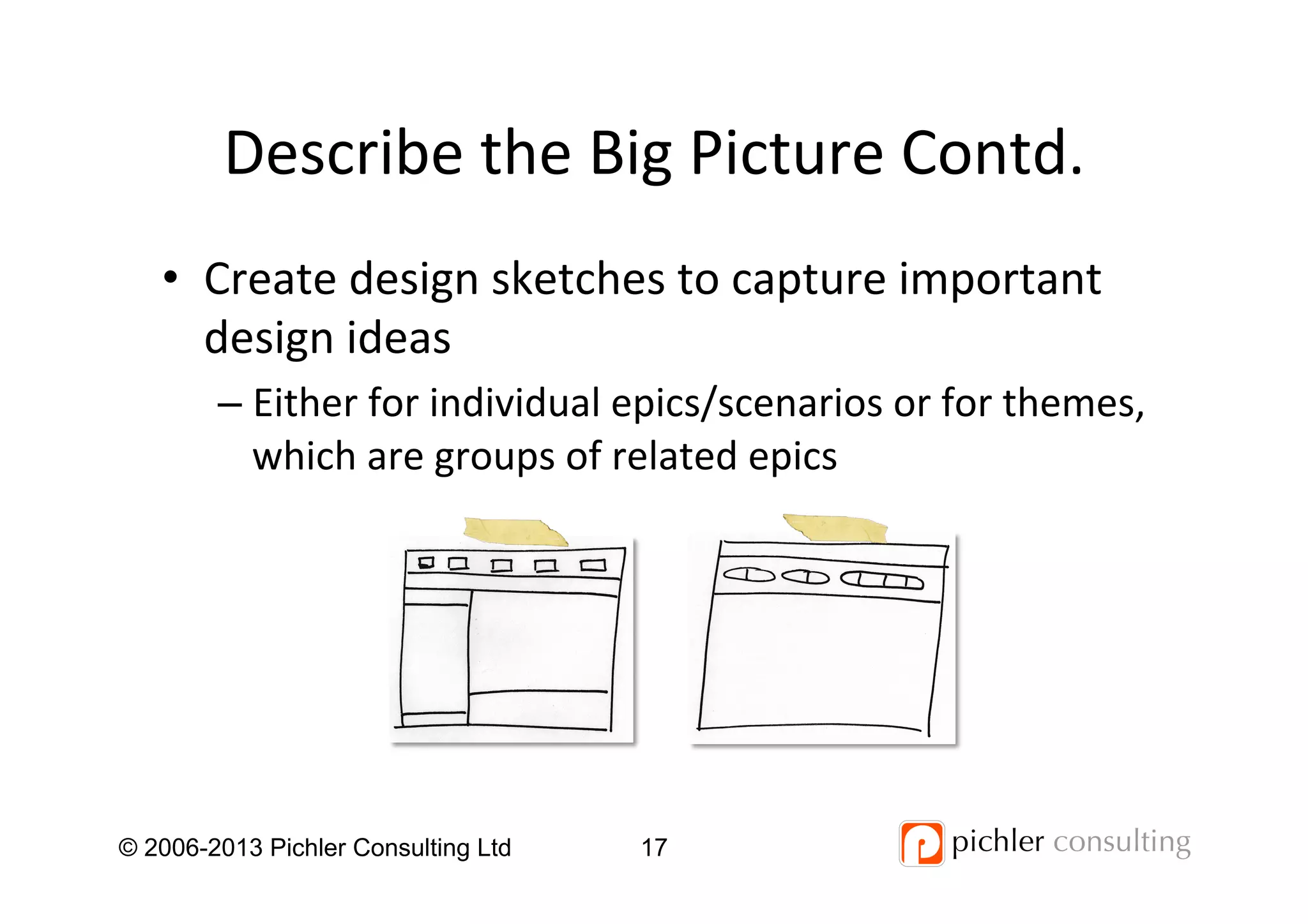 Describe	
  the	
  Big	
  Picture	
  Contd.	
  
•  Create	
  design	
  sketches	
  to	
  capture	
  important	
  
design	
  ideas	
  
– Either	
  for	
  individual	
  epics/scenarios	
  or	
  for	
  themes,	
  
which	
  are	
  groups	
  of	
  related	
  epics	
  
	
  
© 2006-2013 Pichler Consulting Ltd 17
 