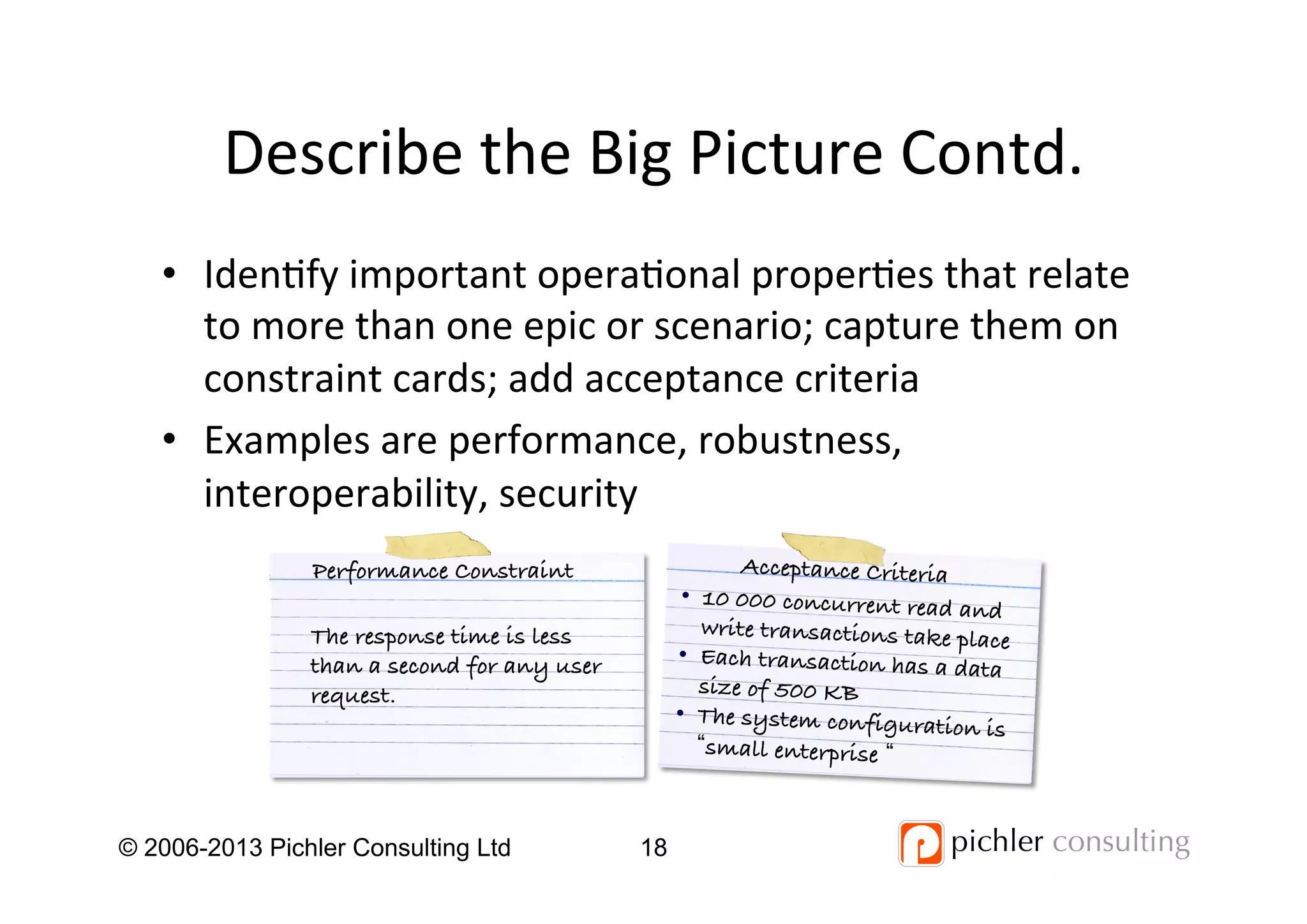 Describe	
  the	
  Big	
  Picture	
  Contd.	
  
•  Iden4fy	
  important	
  opera4onal	
  proper4es	
  that	
  relate	
  
to	
  more	
  than	
  one	
  epic	
  or	
  scenario;	
  capture	
  them	
  on	
  
constraint	
  cards;	
  add	
  acceptance	
  criteria	
  
•  Examples	
  are	
  performance,	
  robustness,	
  
interoperability,	
  security	
  
© 2006-2013 Pichler Consulting Ltd 18
The response time is less
than a second for any user
request.!
Performance Constraint!
•  10 000 concurrent read and
write transactions take place!
•  Each transaction has a data
size of 500 KB!
•  The system configuration is
small enterprise !
Acceptance Criteria!
 