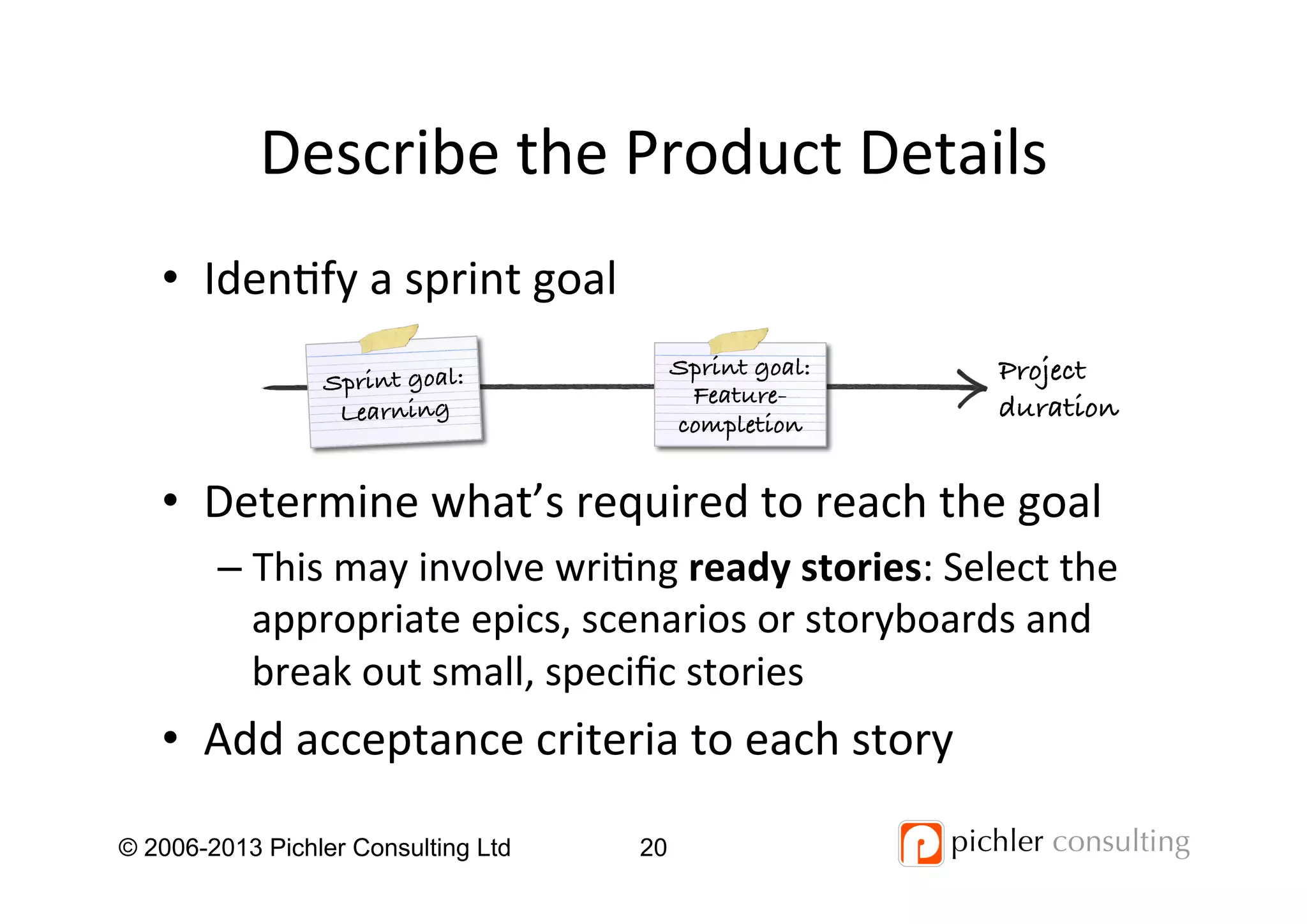 Describe	
  the	
  Product	
  Details	
  
•  Iden4fy	
  a	
  sprint	
  goal	
  
•  Determine	
  what’s	
  required	
  to	
  reach	
  the	
  goal	
  
– This	
  may	
  involve	
  wri4ng	
  ready	
  stories:	
  Select	
  the	
  
appropriate	
  epics,	
  scenarios	
  or	
  storyboards	
  and	
  
break	
  out	
  small,	
  speciﬁc	
  stories	
  
•  Add	
  acceptance	
  criteria	
  to	
  each	
  story	
  
© 2006-2013 Pichler Consulting Ltd 20
Project!
duration!
Sprint goal:!
Learning!
Sprint goal:!
Feature-
completion!
 