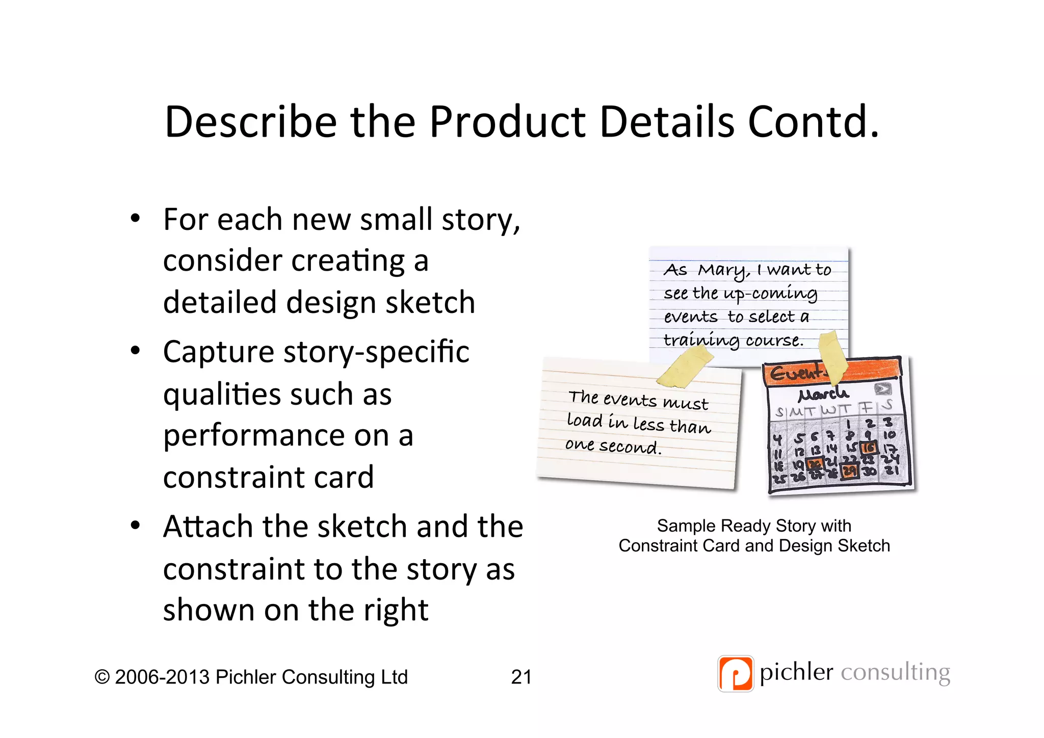 Describe	
  the	
  Product	
  Details	
  Contd.	
  
•  For	
  each	
  new	
  small	
  story,	
  
consider	
  crea4ng	
  a	
  
detailed	
  design	
  sketch	
  
•  Capture	
  story-­‐speciﬁc	
  
quali4es	
  such	
  as	
  
performance	
  on	
  a	
  
constraint	
  card	
  
•  Aach	
  the	
  sketch	
  and	
  the	
  
constraint	
  to	
  the	
  story	
  as	
  
shown	
  on	
  the	
  right	
  
© 2006-2013 Pichler Consulting Ltd 21
As Mary, I want to
see the up-coming
events to select a
training course.!
The events must
load in less than
one second.!
Sample Ready Story with
Constraint Card and Design Sketch
 
