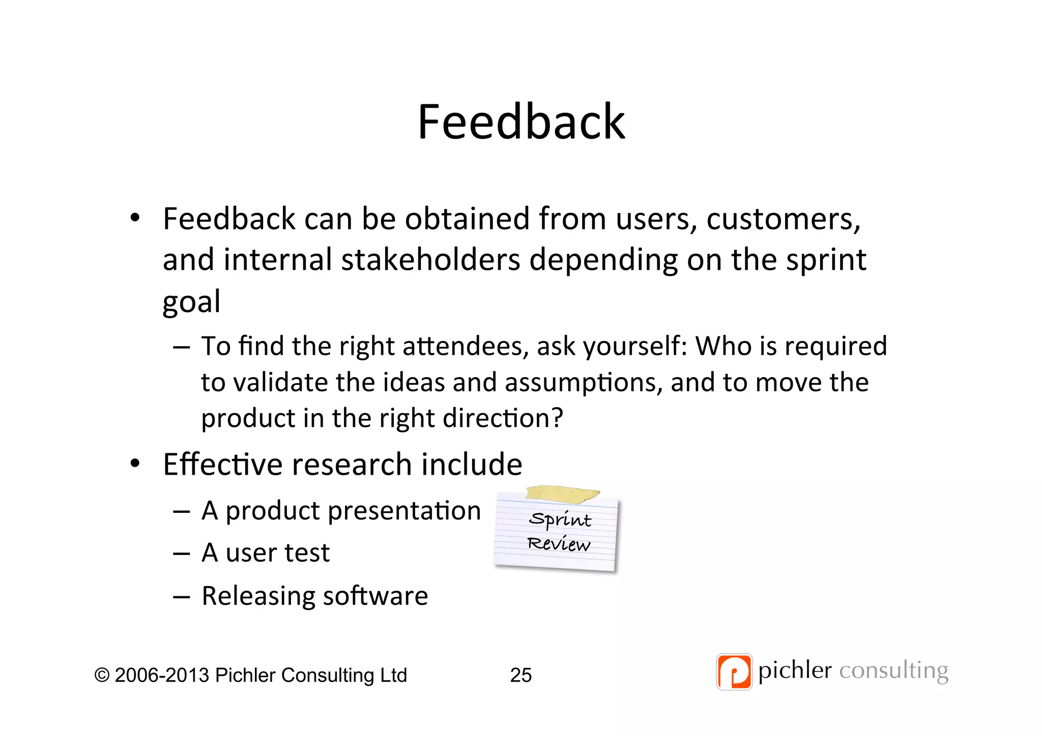 Feedback	
  
•  Feedback	
  can	
  be	
  obtained	
  from	
  users,	
  customers,	
  
and	
  internal	
  stakeholders	
  depending	
  on	
  the	
  sprint	
  
goal	
  
–  To	
  ﬁnd	
  the	
  right	
  aendees,	
  ask	
  yourself:	
  Who	
  is	
  required	
  
to	
  validate	
  the	
  ideas	
  and	
  assump4ons,	
  and	
  to	
  move	
  the	
  
product	
  in	
  the	
  right	
  direc4on?	
  
•  Eﬀec4ve	
  research	
  include	
  
–  A	
  product	
  presenta4on	
  
–  A	
  user	
  test	
  
–  Releasing	
  so_ware	
  
© 2006-2013 Pichler Consulting Ltd 25
Sprint!
Review!
 