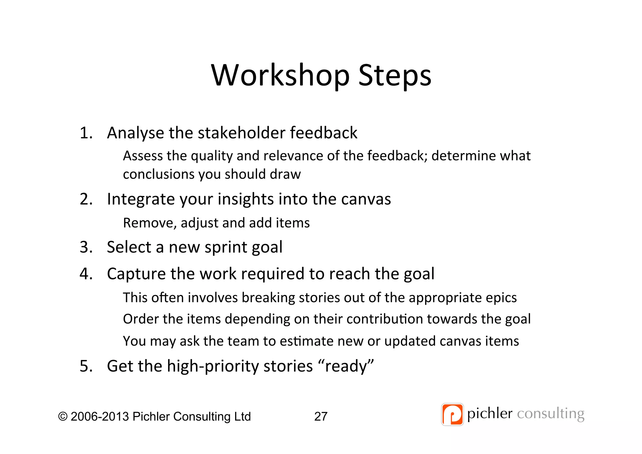 Workshop	
  Steps	
  
1.  Analyse	
  the	
  stakeholder	
  feedback	
  
Assess	
  the	
  quality	
  and	
  relevance	
  of	
  the	
  feedback;	
  determine	
  what	
  
conclusions	
  you	
  should	
  draw	
  
2.  Integrate	
  your	
  insights	
  into	
  the	
  canvas	
  
Remove,	
  adjust	
  and	
  add	
  items	
  
3.  Select	
  a	
  new	
  sprint	
  goal	
  
4.  Capture	
  the	
  work	
  required	
  to	
  reach	
  the	
  goal	
  
This	
  o_en	
  involves	
  breaking	
  stories	
  out	
  of	
  the	
  appropriate	
  epics	
  
Order	
  the	
  items	
  depending	
  on	
  their	
  contribu4on	
  towards	
  the	
  goal	
  
You	
  may	
  ask	
  the	
  team	
  to	
  es4mate	
  new	
  or	
  updated	
  canvas	
  items	
  
5.  Get	
  the	
  high-­‐priority	
  stories	
  “ready”	
  
© 2006-2013 Pichler Consulting Ltd 27
 