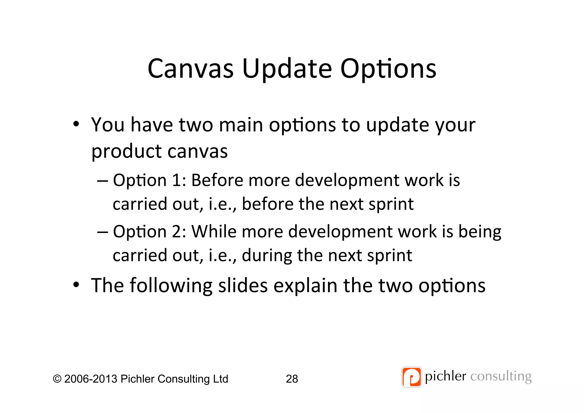 Canvas	
  Update	
  Op4ons	
  
•  You	
  have	
  two	
  main	
  op4ons	
  to	
  update	
  your	
  
product	
  canvas	
  
– Op4on	
  1:	
  Before	
  more	
  development	
  work	
  is	
  
carried	
  out,	
  i.e.,	
  before	
  the	
  next	
  sprint	
  
– Op4on	
  2:	
  While	
  more	
  development	
  work	
  is	
  being	
  
carried	
  out,	
  i.e.,	
  during	
  the	
  next	
  sprint	
  
•  The	
  following	
  slides	
  explain	
  the	
  two	
  op4ons	
  
© 2006-2013 Pichler Consulting Ltd 28
 
