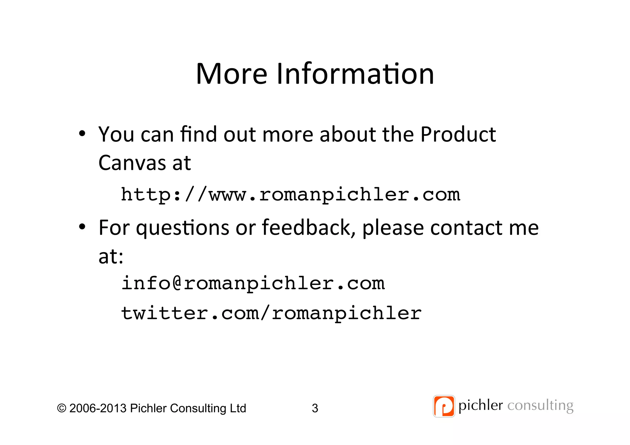 More	
  Informa4on	
  
© 2006-2013 Pichler Consulting Ltd 3
•  You	
  can	
  ﬁnd	
  out	
  more	
  about	
  the	
  Product	
  
Canvas	
  at	
  	
  
http://www.romanpichler.com!
•  For	
  ques4ons	
  or	
  feedback,	
  please	
  contact	
  me	
  
at:	
  
info@romanpichler.com!
twitter.com/romanpichler!
	
  
 
