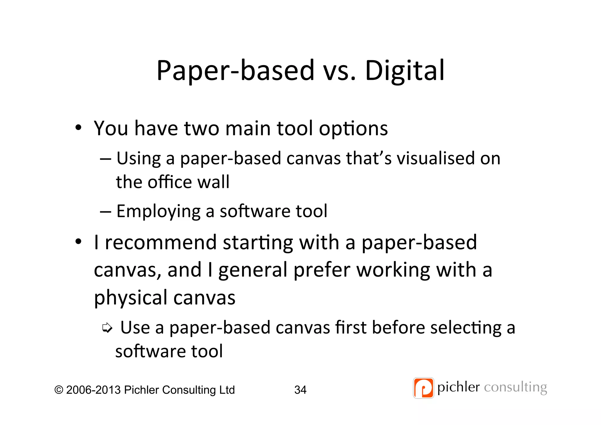 Paper-­‐based	
  vs.	
  Digital	
  
© 2006-2013 Pichler Consulting Ltd 34
•  You	
  have	
  two	
  main	
  tool	
  op4ons	
  
– Using	
  a	
  paper-­‐based	
  canvas	
  that’s	
  visualised	
  on	
  
the	
  oﬃce	
  wall	
  
– Employing	
  a	
  so_ware	
  tool	
  
•  I	
  recommend	
  star4ng	
  with	
  a	
  paper-­‐based	
  
canvas,	
  and	
  I	
  general	
  prefer	
  working	
  with	
  a	
  
physical	
  canvas	
  
➭ Use	
  a	
  paper-­‐based	
  canvas	
  ﬁrst	
  before	
  selec4ng	
  a	
  
so_ware	
  tool	
  
 