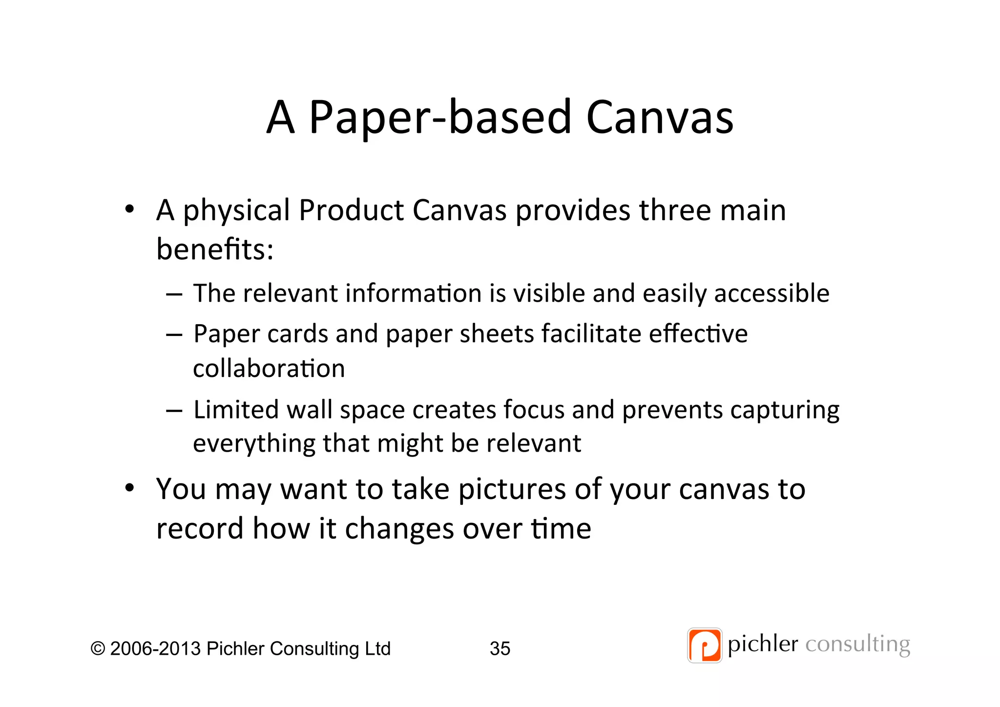 A	
  Paper-­‐based	
  Canvas	
  
© 2006-2013 Pichler Consulting Ltd 35
•  A	
  physical	
  Product	
  Canvas	
  provides	
  three	
  main	
  
beneﬁts:	
  
–  The	
  relevant	
  informa4on	
  is	
  visible	
  and	
  easily	
  accessible	
  
–  Paper	
  cards	
  and	
  paper	
  sheets	
  facilitate	
  eﬀec4ve	
  
collabora4on	
  
–  Limited	
  wall	
  space	
  creates	
  focus	
  and	
  prevents	
  capturing	
  
everything	
  that	
  might	
  be	
  relevant	
  
•  You	
  may	
  want	
  to	
  take	
  pictures	
  of	
  your	
  canvas	
  to	
  
record	
  how	
  it	
  changes	
  over	
  4me	
  
 