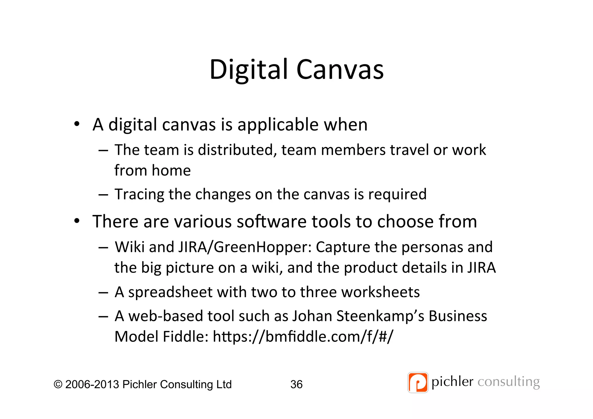 Digital	
  Canvas	
  
© 2006-2013 Pichler Consulting Ltd 36
•  A	
  digital	
  canvas	
  is	
  applicable	
  when	
  
–  The	
  team	
  is	
  distributed,	
  team	
  members	
  travel	
  or	
  work	
  
from	
  home	
  
–  Tracing	
  the	
  changes	
  on	
  the	
  canvas	
  is	
  required	
  
•  There	
  are	
  various	
  so_ware	
  tools	
  to	
  choose	
  from	
  
–  Wiki	
  and	
  JIRA/GreenHopper:	
  Capture	
  the	
  personas	
  and	
  
the	
  big	
  picture	
  on	
  a	
  wiki,	
  and	
  the	
  product	
  details	
  in	
  JIRA	
  
–  A	
  spreadsheet	
  with	
  two	
  to	
  three	
  worksheets	
  
–  A	
  web-­‐based	
  tool	
  such	
  as	
  Johan	
  Steenkamp’s	
  Business	
  
Model	
  Fiddle:	
  hps://bmﬁddle.com/f/#/	
  
 
