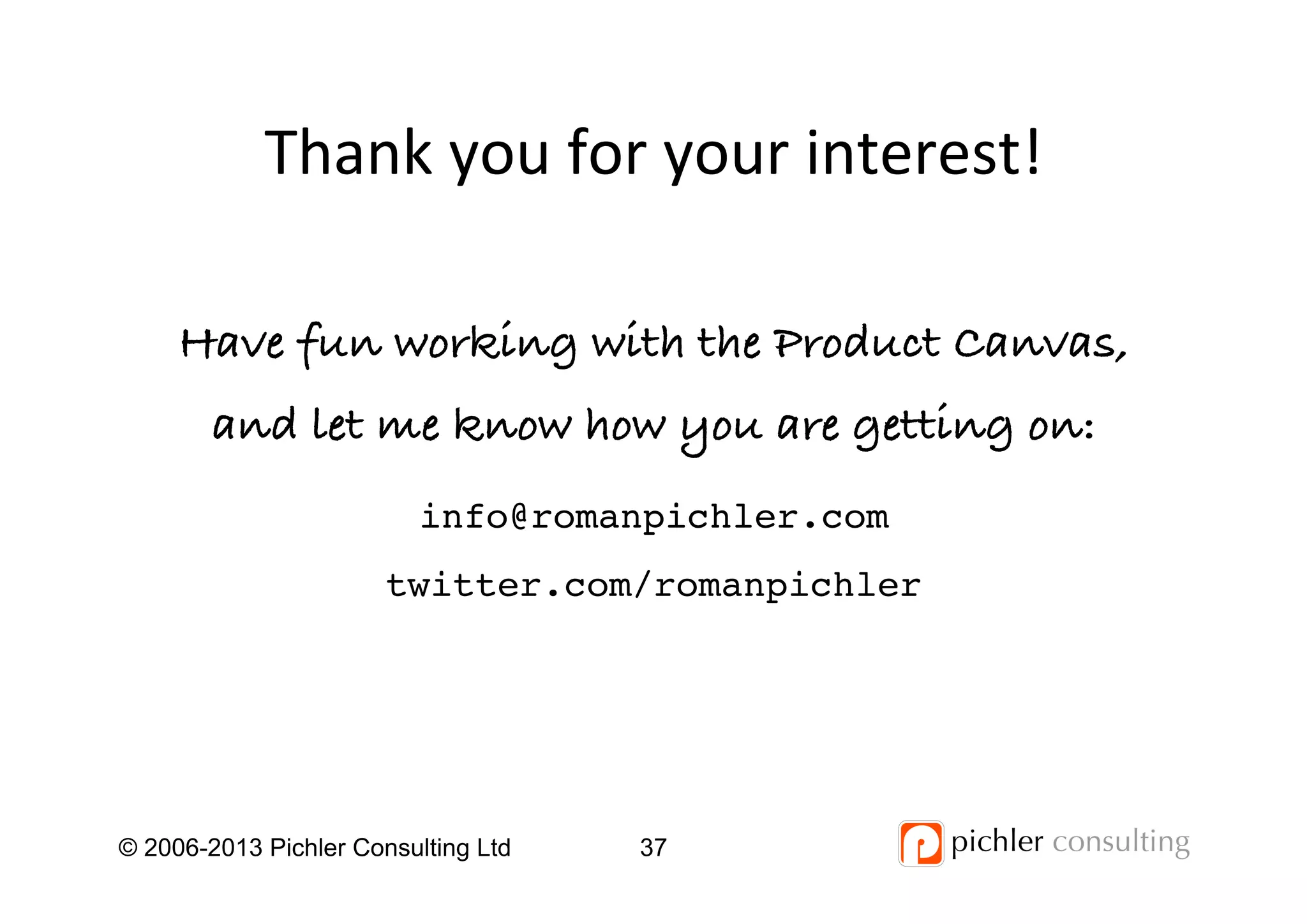 Thank	
  you	
  for	
  your	
  interest!	
  
© 2006-2013 Pichler Consulting Ltd 37
Have fun working with the Product Canvas,
and let me know how you are getting on:!
info@romanpichler.com!
twitter.com/romanpichler!
 