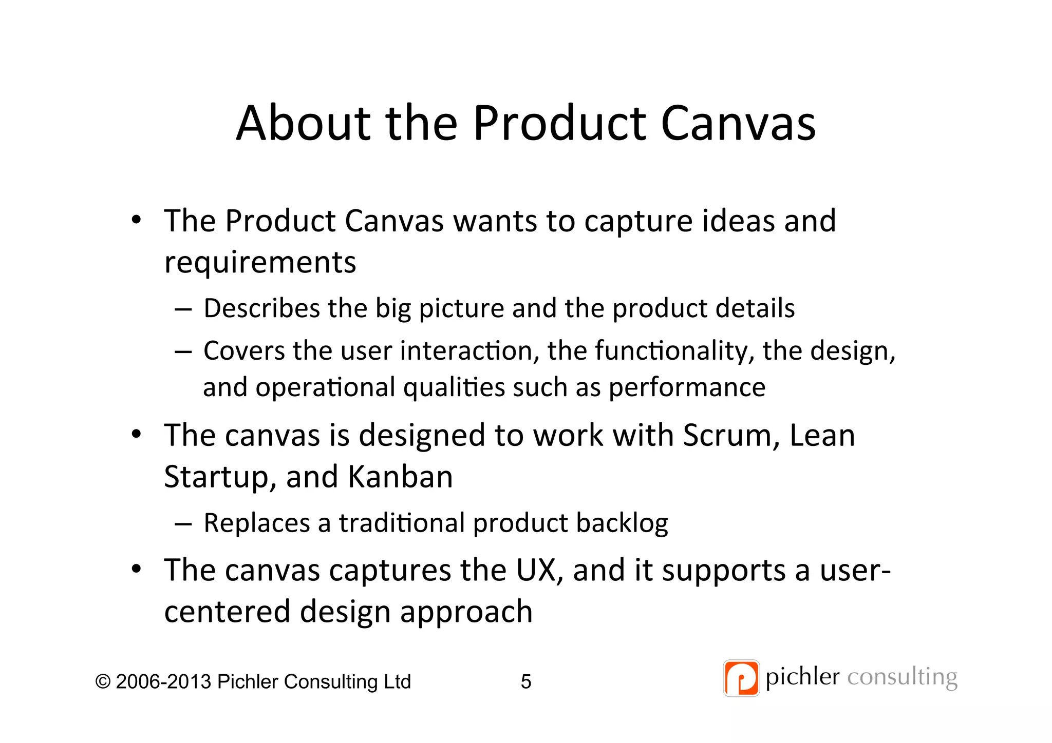 About	
  the	
  Product	
  Canvas	
  
•  The	
  Product	
  Canvas	
  wants	
  to	
  capture	
  ideas	
  and	
  
requirements	
  
–  Describes	
  the	
  big	
  picture	
  and	
  the	
  product	
  details	
  
–  Covers	
  the	
  user	
  interac4on,	
  the	
  func4onality,	
  the	
  design,	
  
and	
  opera4onal	
  quali4es	
  such	
  as	
  performance	
  
•  The	
  canvas	
  is	
  designed	
  to	
  work	
  with	
  Scrum,	
  Lean	
  
Startup,	
  and	
  Kanban	
  
–  Replaces	
  a	
  tradi4onal	
  product	
  backlog	
  
•  The	
  canvas	
  captures	
  the	
  UX,	
  and	
  it	
  supports	
  a	
  user-­‐
centered	
  design	
  approach	
  
	
  © 2006-2013 Pichler Consulting Ltd 5
 